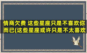 情商欠费 这些星座只是不喜欢你而已(这些星座或许只是不太喜欢你——可能是你的情商欠费了)